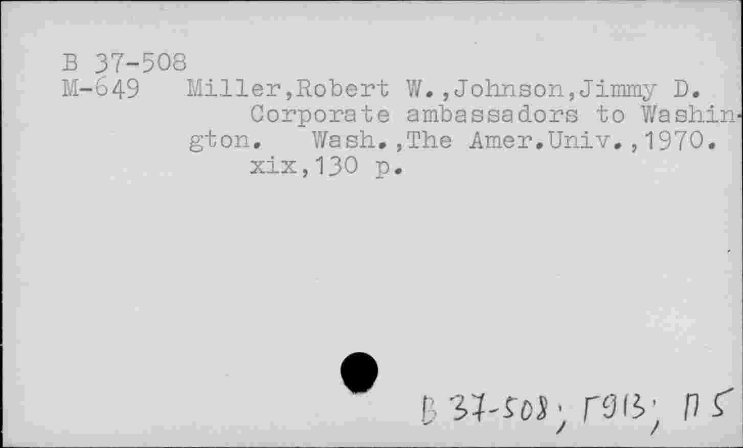 ﻿в 37-508
М-649 Miller,Robert W.,Johnson,Jimmy D.
Corporate ambassadors to Washin^ gton. Wash.,The Amer.Univ.,1970.
xix,130 p.
BSProi; Г914; Pi